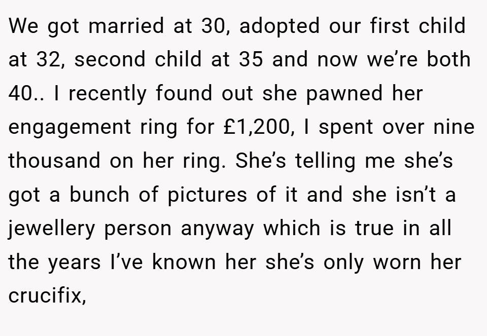 We got married at 30, adopted our first child at 32, second child at 35 and now we’re both 40.. I recently found out she pawned her engagement ring for £1,200, I spent over nine thousand on her ring. She’s telling me she’s got a bunch of pictures of it and she isn’t a jewellery person anyway which is true in all the years I’ve known her she’s only worn her crucifix,