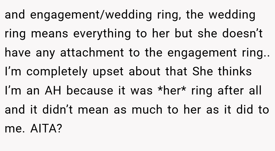 and engagement/wedding ring, the wedding ring means everything to her but she doesn’t have any attachment to the engagement ring.. I’m completely upset about that She thinks I’m an AH because it was *her* ring after all and it didn’t mean as much to her as it did to me. AITA?