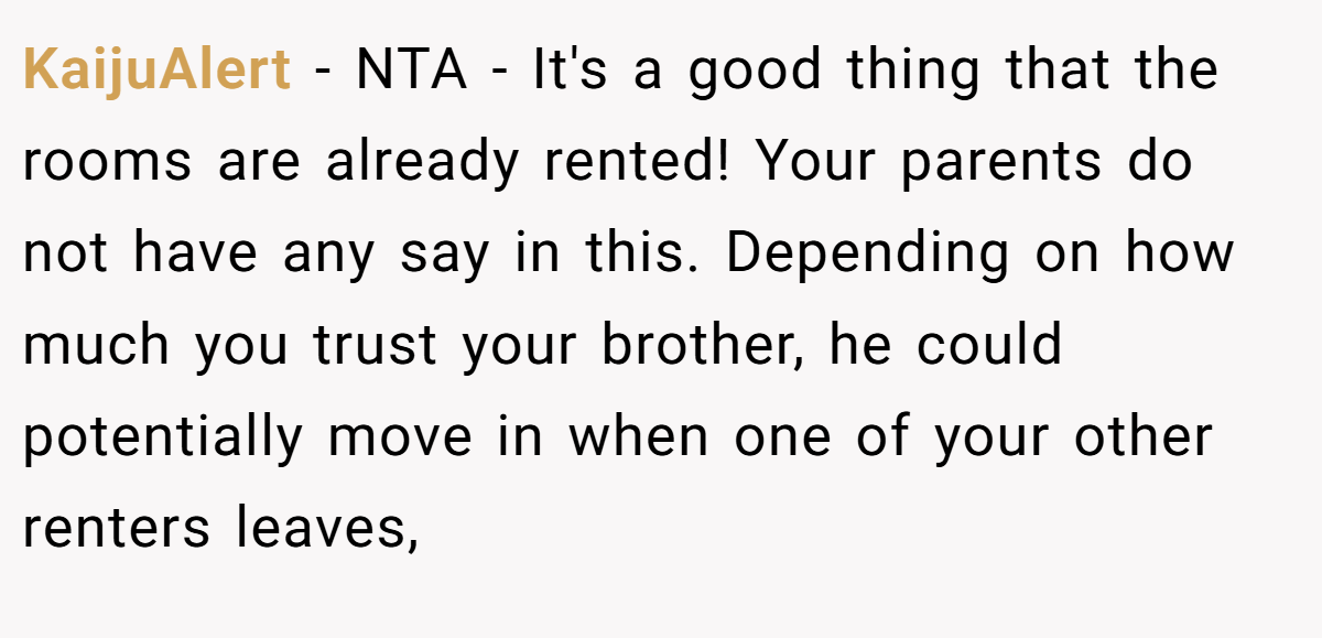 KaijuAlert − NTA - It's a good thing that the rooms are already rented! Your parents do not have any say in this. Depending on how much you trust your brother, he could potentially move in when one of your other renters leaves,