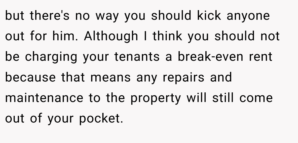 but there's no way you should kick anyone out for him. Although I think you should not be charging your tenants a break-even rent because that means any repairs and maintenance to the property will still come out of your pocket.