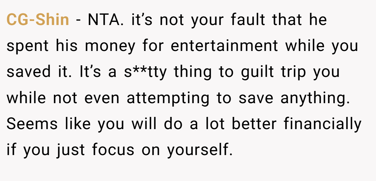 CG-Shin − NTA. it’s not your fault that he spent his money for entertainment while you saved it. It’s a s**tty thing to guilt trip you while not even attempting to save anything. Seems like you will do a lot better financially if you just focus on yourself.