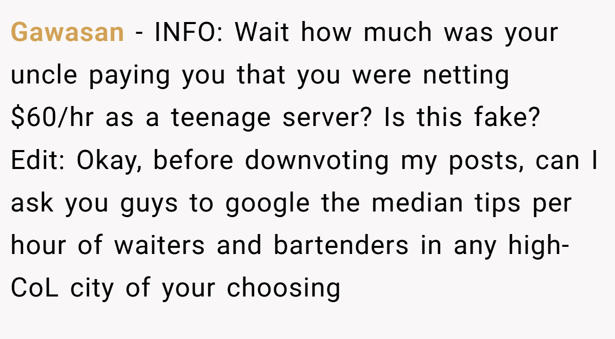 Gawasan − INFO: Wait how much was your uncle paying you that you were netting $60/hr as a teenage server? Is this fake? Edit: Okay, before downvoting my posts, can I ask you guys to google the median tips per hour of waiters and bartenders in any high-CoL city of your choosing