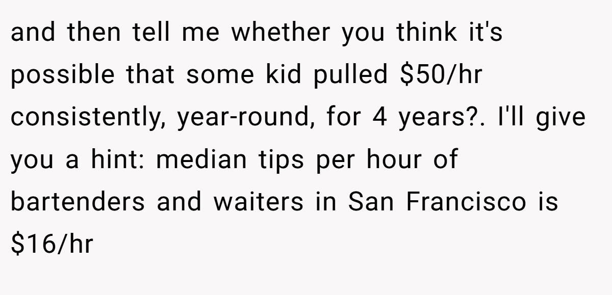 and then tell me whether you think it's possible that some kid pulled $50/hr consistently, year-round, for 4 years?. I'll give you a hint: median tips per hour of bartenders and waiters in San Francisco is $16/hr