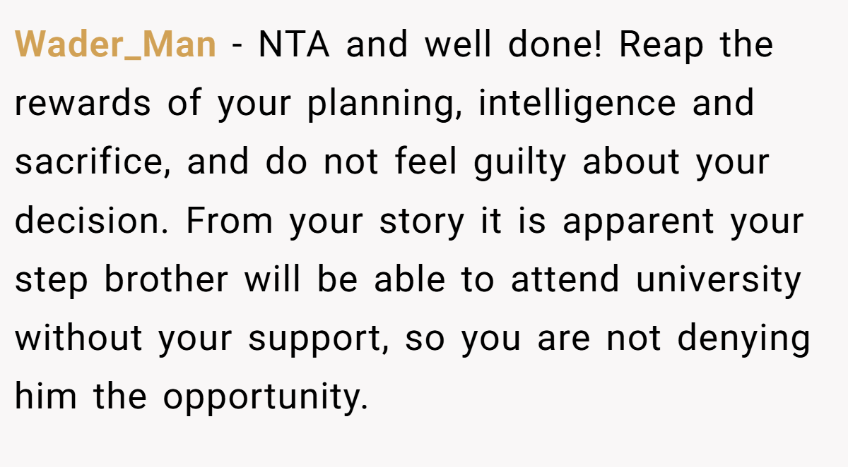 Wader_Man − NTA and well done! Reap the rewards of your planning, intelligence and sacrifice, and do not feel guilty about your decision. From your story it is apparent your step brother will be able to attend university without your support, so you are not denying him the opportunity.
