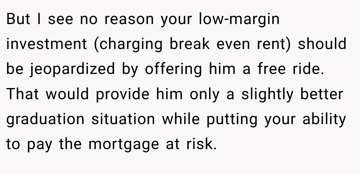 But I see no reason your low-margin investment (charging break even rent) should be jeopardized by offering him a free ride. That would provide him only a slightly better graduation situation while putting your ability to pay the mortgage at risk.