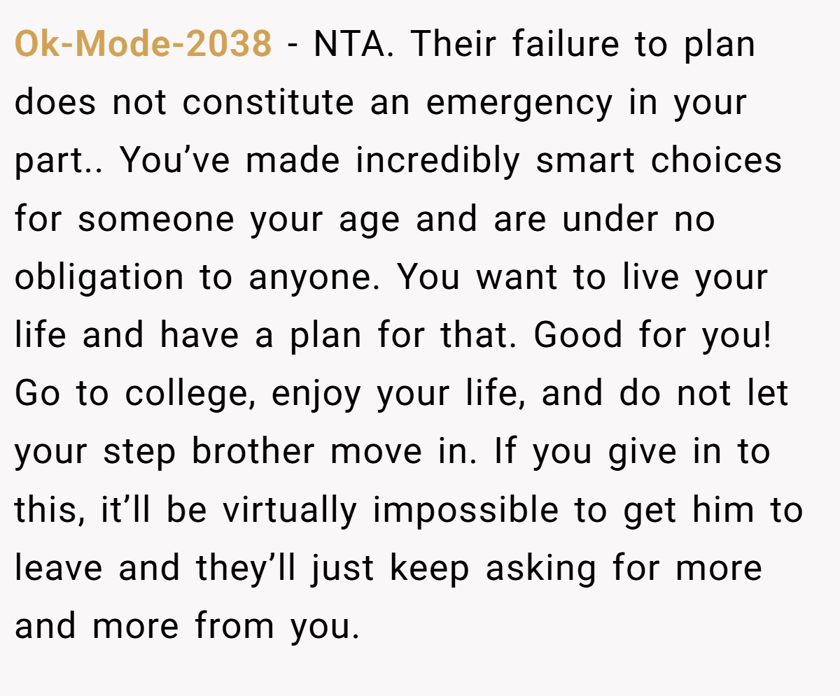 Ok-Mode-2038 − NTA. Their failure to plan does not constitute an emergency in your part.. You’ve made incredibly smart choices for someone your age and are under no obligation to anyone. You want to live your life and have a plan for that. Good for you! Go to college, enjoy your life, and do not let your step brother move in. If you give in to this, it’ll be virtually impossible to get him to leave and they’ll just keep asking for more and more from you.