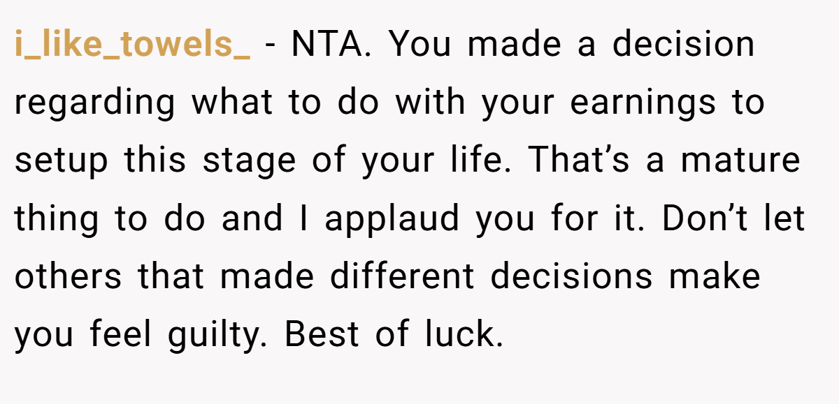 i_like_towels_ − NTA. You made a decision regarding what to do with your earnings to setup this stage of your life. That’s a mature thing to do and I applaud you for it. Don’t let others that made different decisions make you feel guilty. Best of luck.