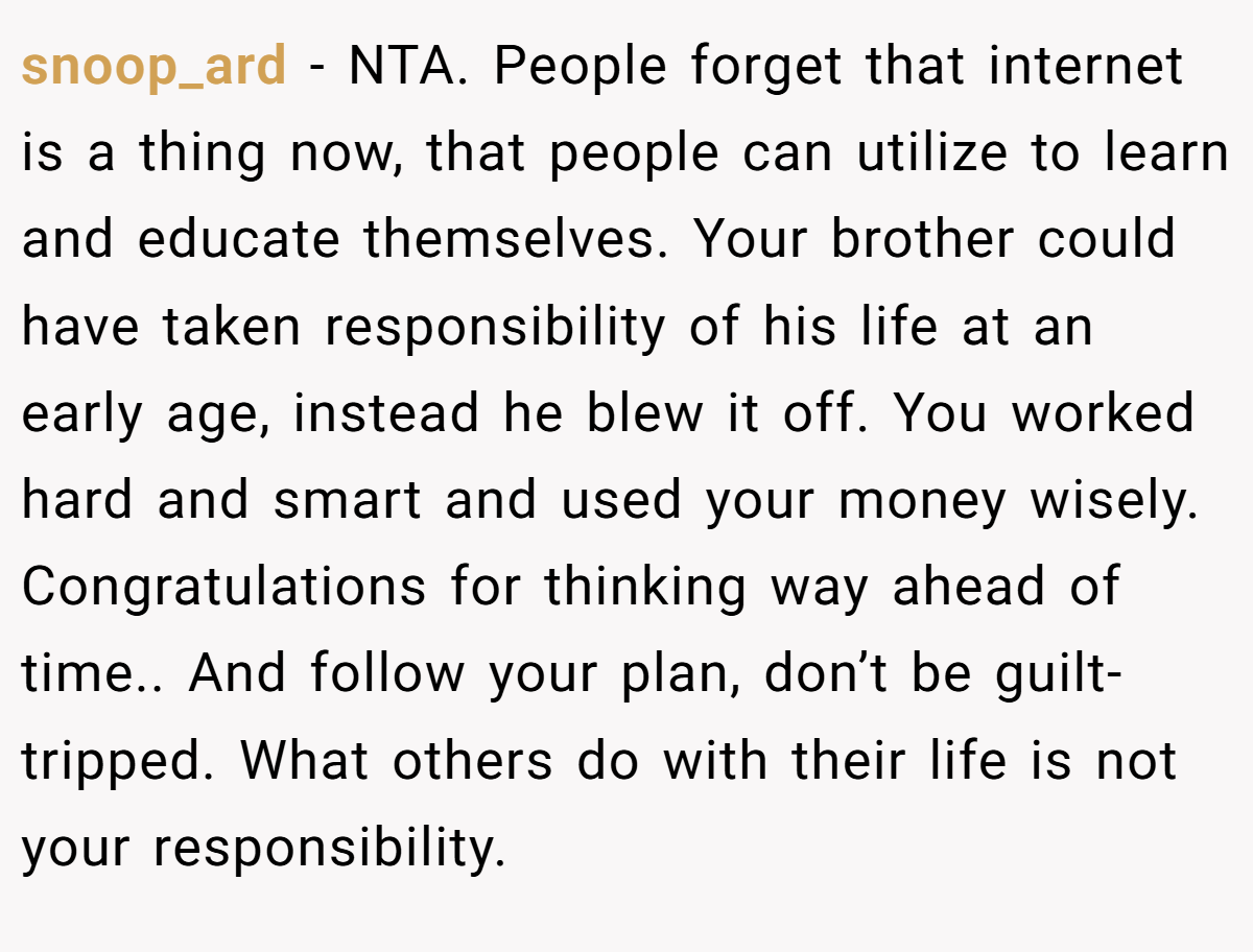 snoop_ard − NTA. People forget that internet is a thing now, that people can utilize to learn and educate themselves. Your brother could have taken responsibility of his life at an early age, instead he blew it off. You worked hard and smart and used your money wisely. Congratulations for thinking way ahead of time.. And follow your plan, don’t be guilt-tripped. What others do with their life is not your responsibility.