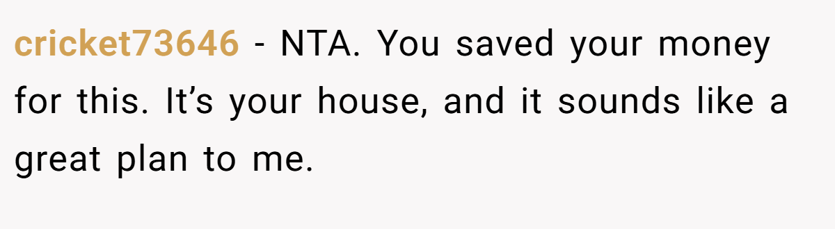 cricket73646 − NTA. You saved your money for this. It’s your house, and it sounds like a great plan to me.