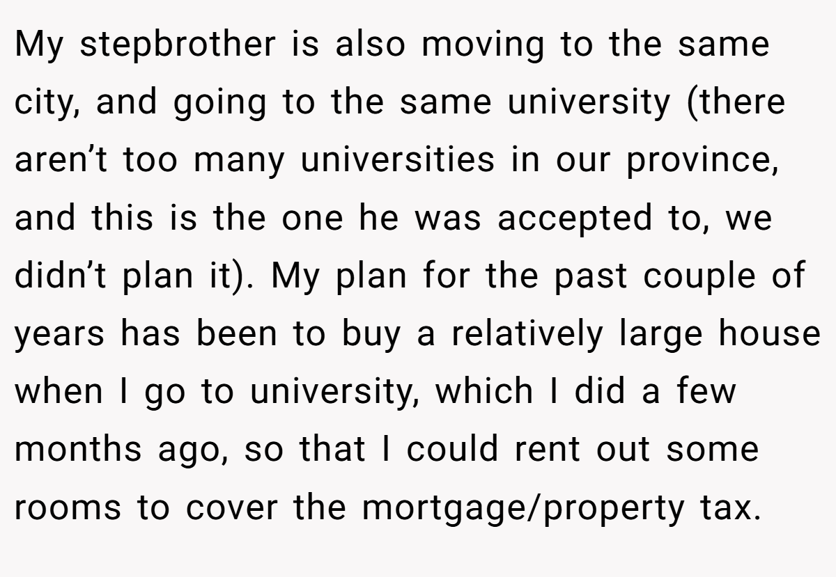 My stepbrother is also moving to the same city, and going to the same university (there aren’t too many universities in our province, and this is the one he was accepted to, we didn’t plan it). My plan for the past couple of years has been to buy a relatively large house when I go to university, which I did a few months ago, so that I could rent out some rooms to cover the mortgage/property tax.