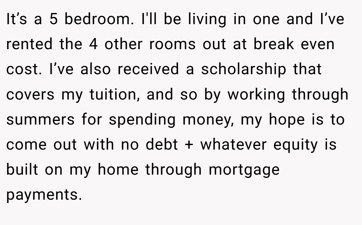 It’s a 5 bedroom. I'll be living in one and I’ve rented the 4 other rooms out at break even cost. I’ve also received a scholarship that covers my tuition, and so by working through summers for spending money, my hope is to come out with no debt + whatever equity is built on my home through mortgage payments.