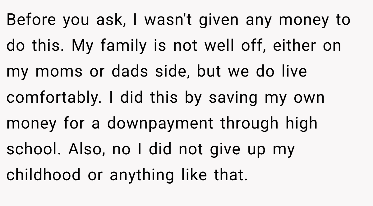 Before you ask, I wasn't given any money to do this. My family is not well off, either on my moms or dads side, but we do live comfortably. I did this by saving my own money for a downpayment through high school. Also, no I did not give up my childhood or anything like that.
