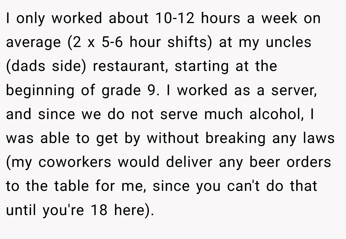 I only worked about 10-12 hours a week on average (2 x 5-6 hour shifts) at my uncles (dads side) restaurant, starting at the beginning of grade 9. I worked as a server, and since we do not serve much alcohol, I was able to get by without breaking any laws (my coworkers would deliver any beer orders to the table for me, since you can't do that until you're 18 here).