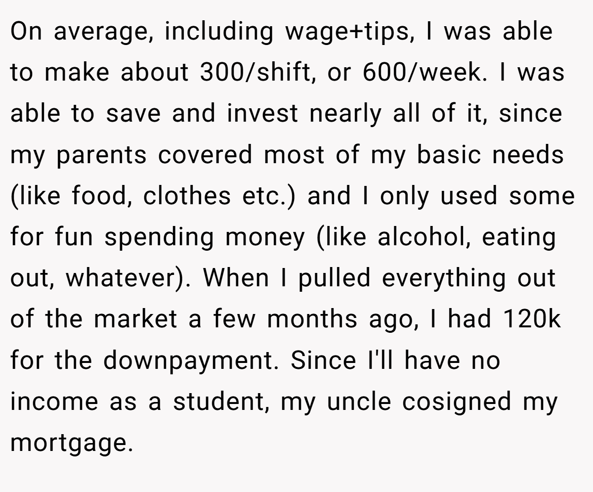 On average, including wage+tips, I was able to make about 300/shift, or 600/week. I was able to save and invest nearly all of it, since my parents covered most of my basic needs (like food, clothes etc.) and I only used some for fun spending money (like alcohol, eating out, whatever). When I pulled everything out of the market a few months ago, I had 120k for the downpayment. Since I'll have no income as a student, my uncle cosigned my mortgage.