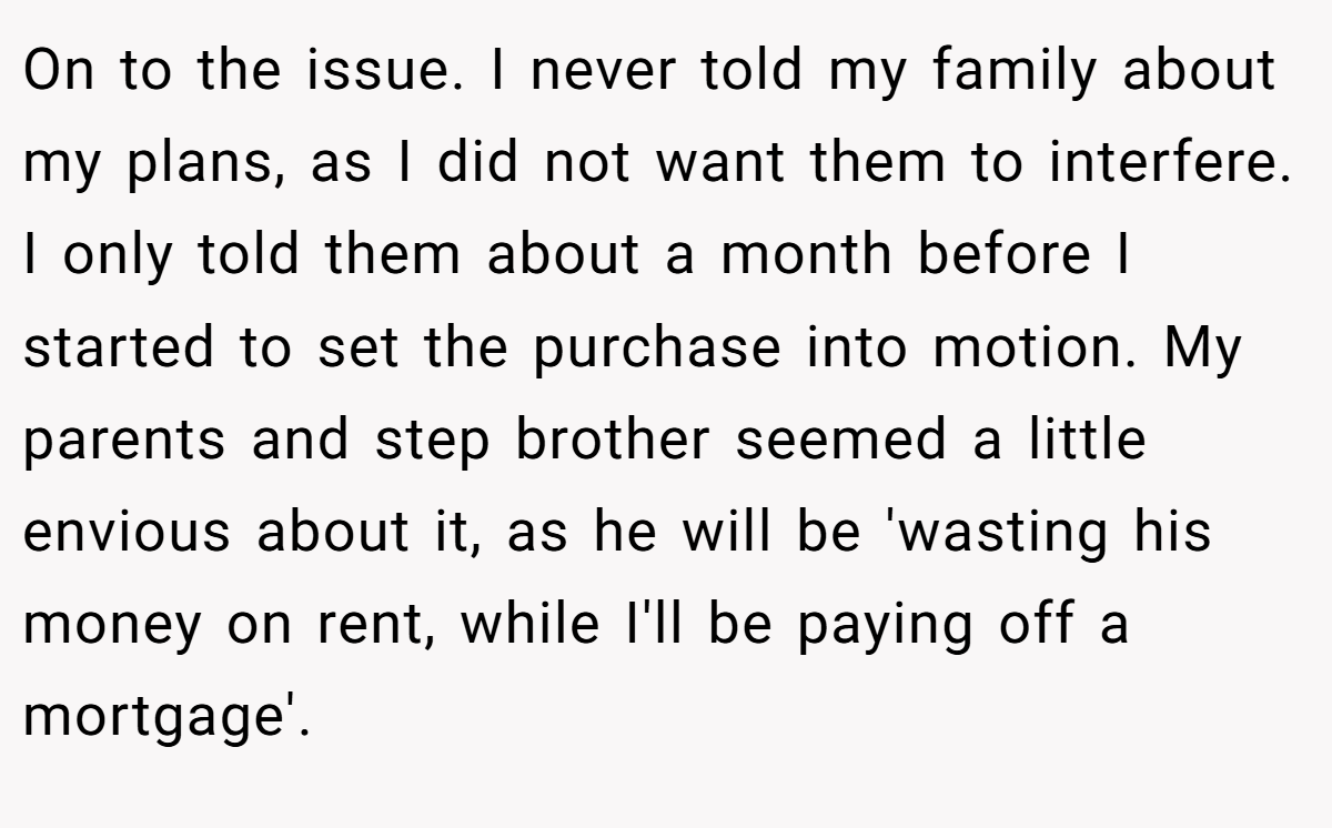 On to the issue. I never told my family about my plans, as I did not want them to interfere. I only told them about a month before I started to set the purchase into motion. My parents and step brother seemed a little envious about it, as he will be 'wasting his money on rent, while I'll be paying off a mortgage'.