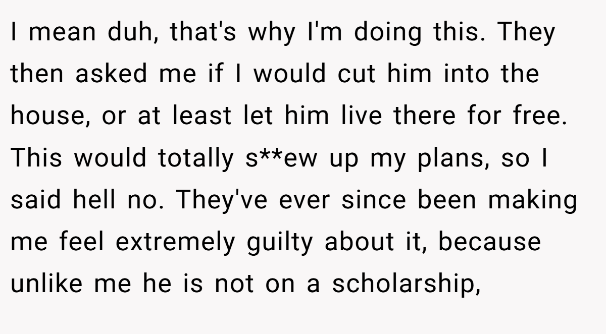 I mean duh, that's why I'm doing this. They then asked me if I would cut him into the house, or at least let him live there for free. This would totally s**ew up my plans, so I said hell no. They've ever since been making me feel extremely guilty about it, because unlike me he is not on a scholarship,
