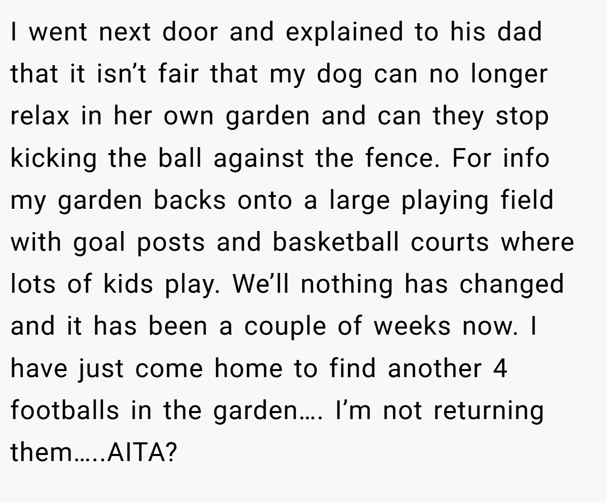 I went next door and explained to his dad that it isn’t fair that my dog can no longer relax in her own garden and can they stop kicking the ball against the fence. For info my garden backs onto a large playing field with goal posts and basketball courts where lots of kids play. We’ll nothing has changed and it has been a couple of weeks now. I have just come home to find another 4 footballs in the garden…. I’m not returning them…..AITA?