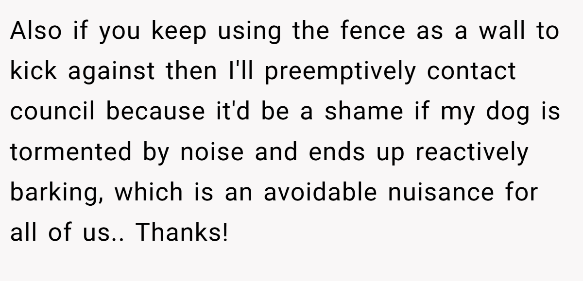 Also if you keep using the fence as a wall to kick against then I'll preemptively contact council because it'd be a shame if my dog is tormented by noise and ends up reactively barking, which is an avoidable nuisance for all of us.. Thanks!