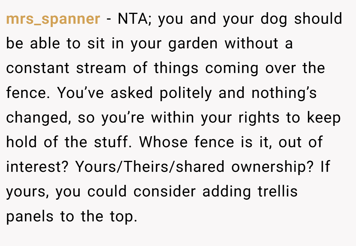 mrs_spanner − NTA; you and your dog should be able to sit in your garden without a constant stream of things coming over the fence. You’ve asked politely and nothing’s changed, so you’re within your rights to keep hold of the stuff. Whose fence is it, out of interest? Yours/Theirs/shared ownership? If yours, you could consider adding trellis panels to the top.