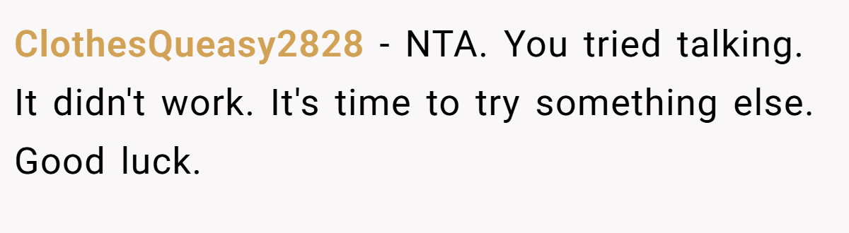 ClothesQueasy2828 − NTA. You tried talking. It didn't work. It's time to try something else. Good luck.