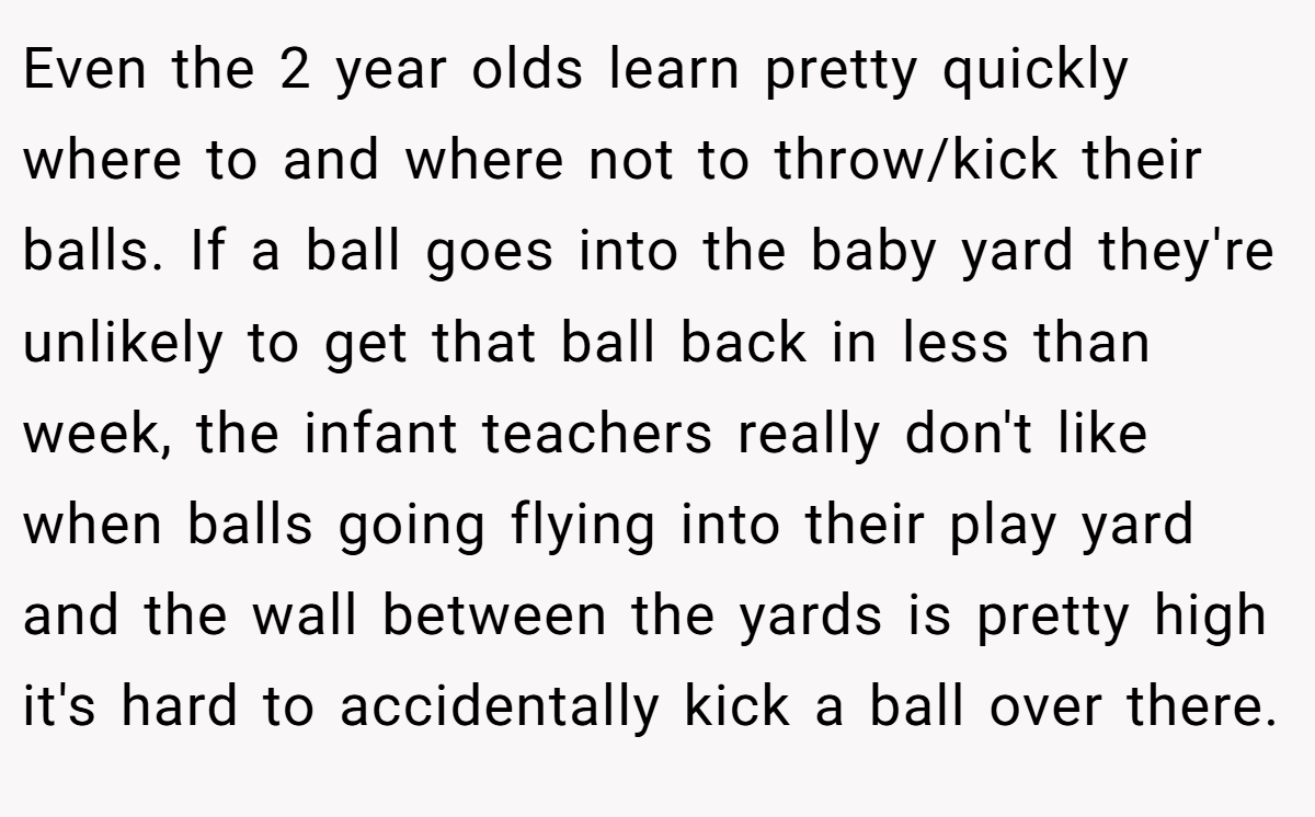 Even the 2 year olds learn pretty quickly where to and where not to throw/kick their balls. If a ball goes into the baby yard they're unlikely to get that ball back in less than week, the infant teachers really don't like when balls going flying into their play yard and the wall between the yards is pretty high it's hard to accidentally kick a ball over there.