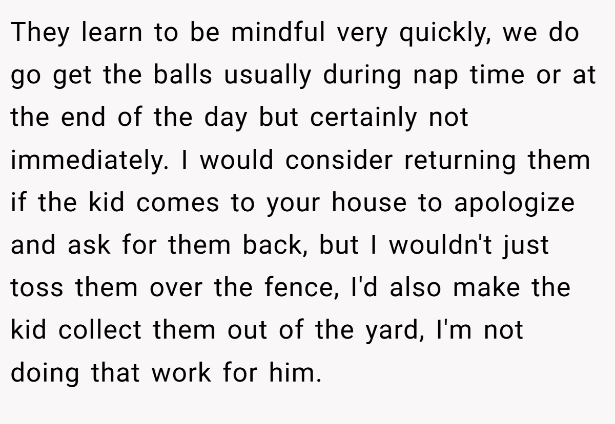 They learn to be mindful very quickly, we do go get the balls usually during nap time or at the end of the day but certainly not immediately. I would consider returning them if the kid comes to your house to apologize and ask for them back, but I wouldn't just toss them over the fence, I'd also make the kid collect them out of the yard, I'm not doing that work for him.