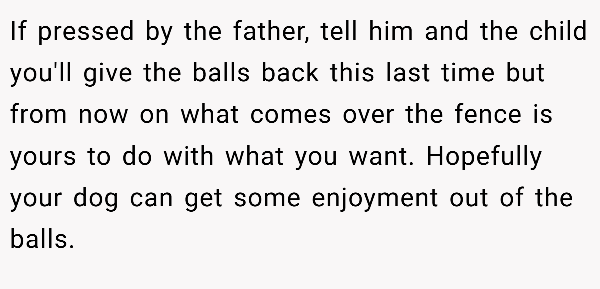 If pressed by the father, tell him and the child you'll give the balls back this last time but from now on what comes over the fence is yours to do with what you want. Hopefully your dog can get some enjoyment out of the balls.