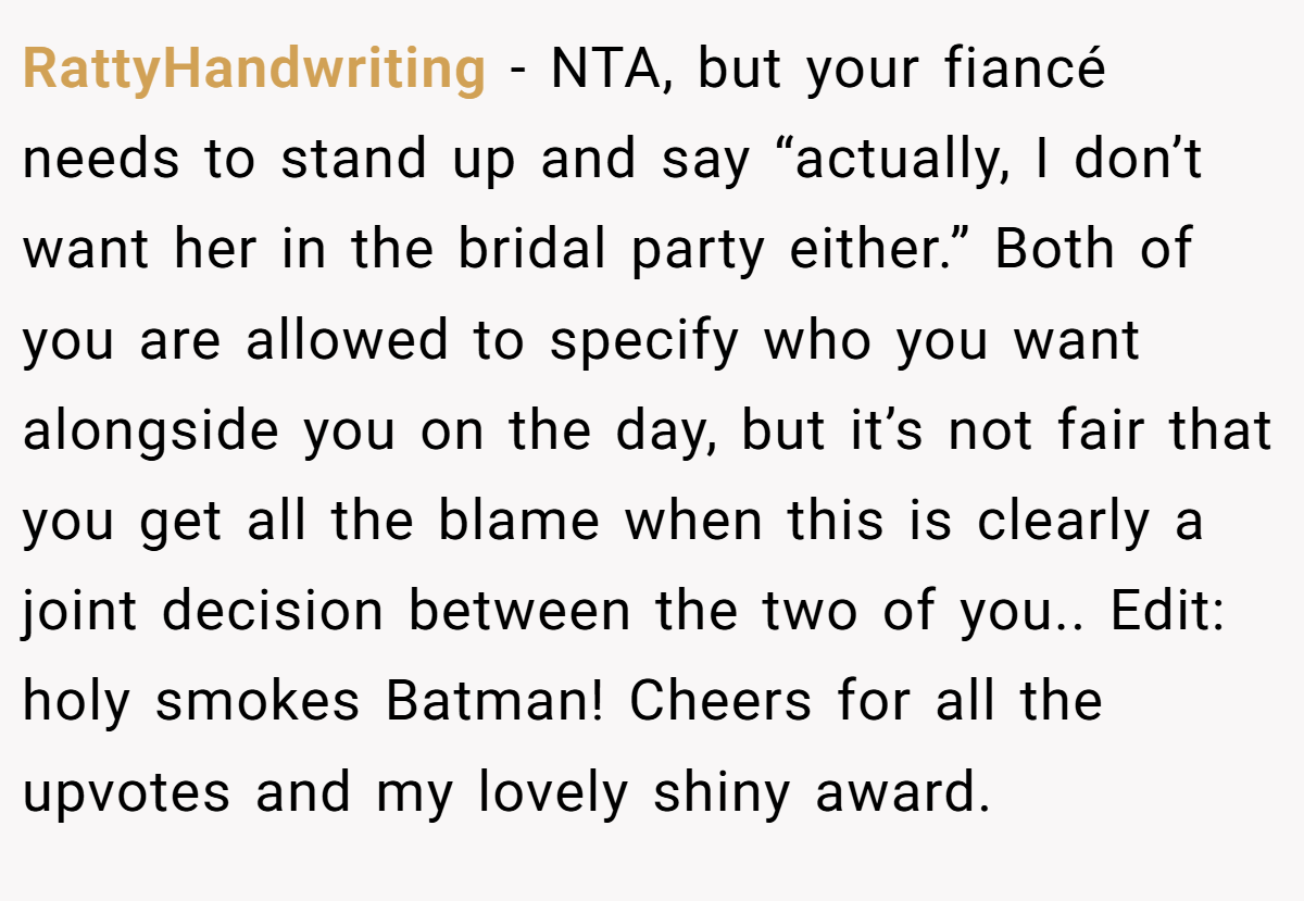 RattyHandwriting − NTA, but your fiancé needs to stand up and say “actually, I don’t want her in the bridal party either.” Both of you are allowed to specify who you want alongside you on the day, but it’s not fair that you get all the blame when this is clearly a joint decision between the two of you.. Edit: holy smokes Batman! Cheers for all the upvotes and my lovely shiny award.