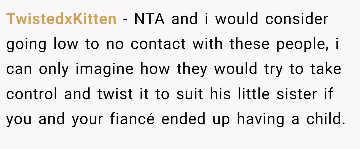 TwistedxKitten − NTA and i would consider going low to no contact with these people, i can only imagine how they would try to take control and twist it to suit his little sister if you and your fiancé ended up having a child.
