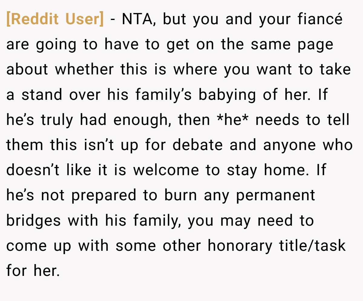 [Reddit User] − NTA, but you and your fiancé are going to have to get on the same page about whether this is where you want to take a stand over his family’s babying of her. If he’s truly had enough, then *he* needs to tell them this isn’t up for debate and anyone who doesn’t like it is welcome to stay home. If he’s not prepared to burn any permanent bridges with his family, you may need to come up with some other honorary title/task for her.