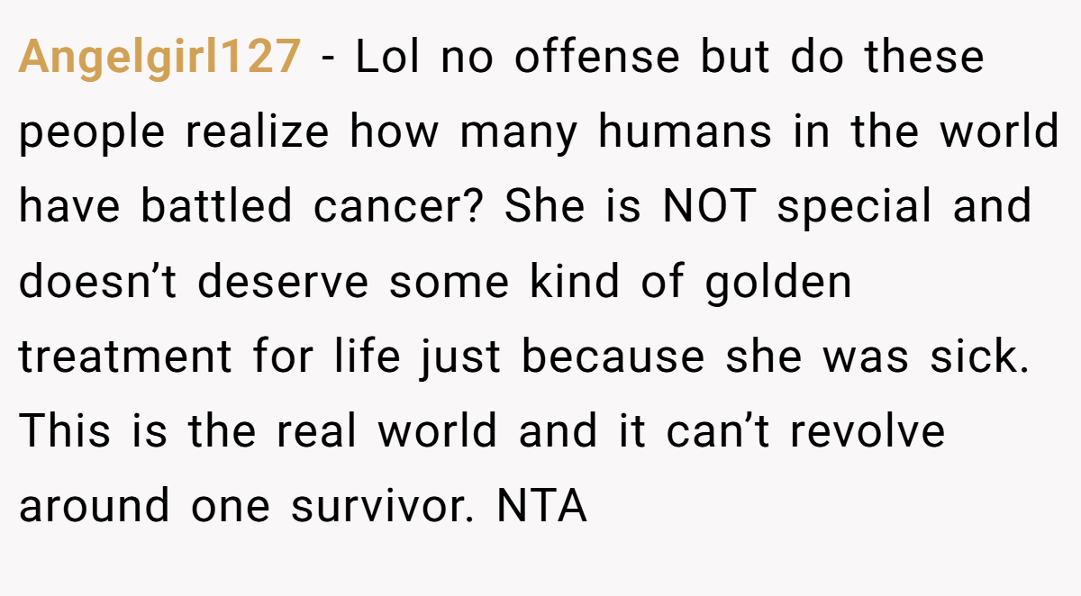 Angelgirl127 − Lol no offense but do these people realize how many humans in the world have battled cancer? She is NOT special and doesn’t deserve some kind of golden treatment for life just because she was sick. This is the real world and it can’t revolve around one survivor. NTA