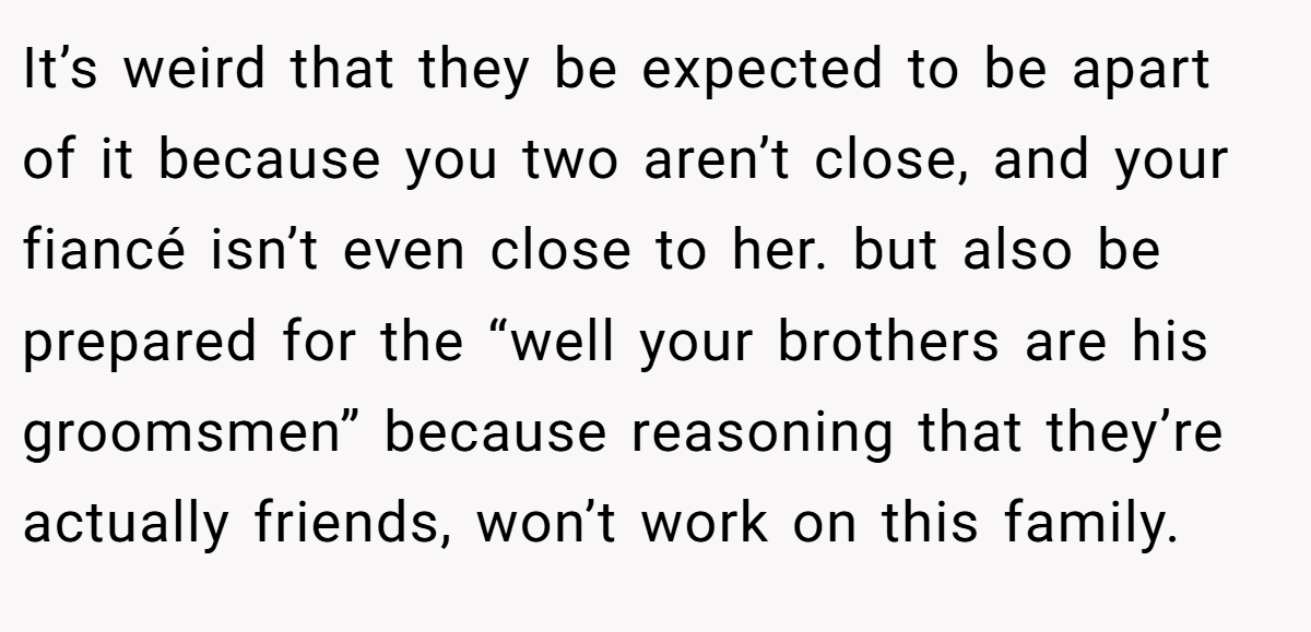 It’s weird that they be expected to be apart of it because you two aren’t close, and your fiancé isn’t even close to her. but also be prepared for the “well your brothers are his groomsmen” because reasoning that they’re actually friends, won’t work on this family.