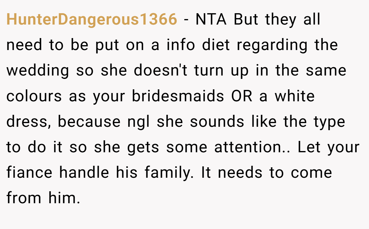 HunterDangerous1366 − NTA But they all need to be put on a info diet regarding the wedding so she doesn't turn up in the same colours as your bridesmaids OR a white dress, because ngl she sounds like the type to do it so she gets some attention.. Let your fiance handle his family. It needs to come from him.