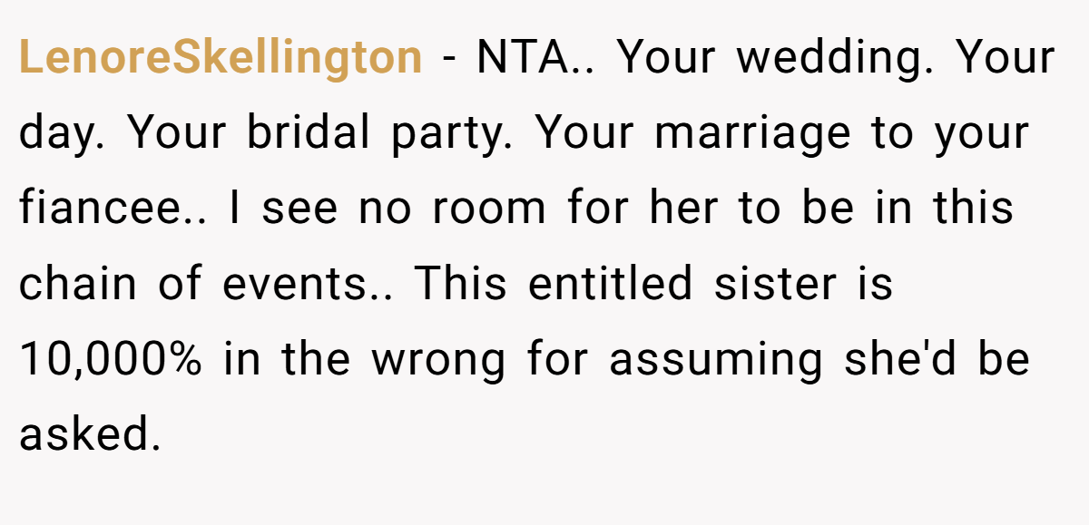 LenoreSkellington − NTA.. Your wedding. Your day. Your bridal party. Your marriage to your fiancee.. I see no room for her to be in this chain of events.. This entitled sister is 10,000% in the wrong for assuming she'd be asked.