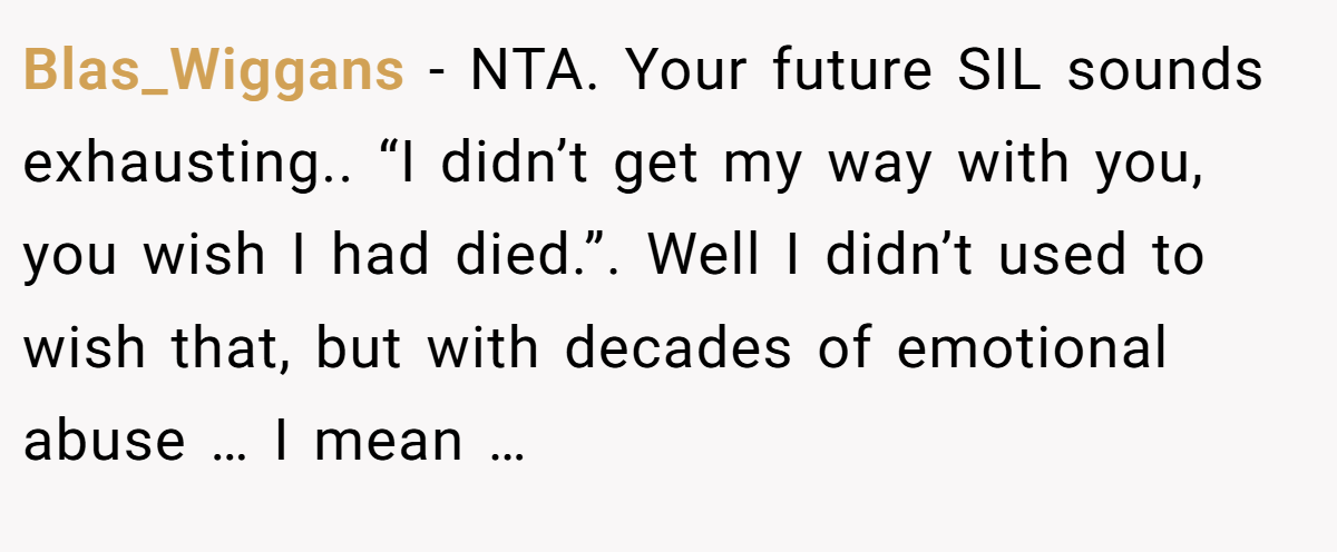 Blas_Wiggans − NTA. Your future SIL sounds exhausting.. “I didn’t get my way with you, you wish I had died.”. Well I didn’t used to wish that, but with decades of emotional abuse … I mean …