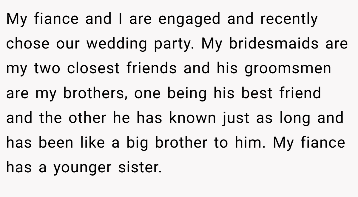 My fiance and I are engaged and recently chose our wedding party. My bridesmaids are my two closest friends and his groomsmen are my brothers, one being his best friend and the other he has known just as long and has been like a big brother to him. My fiance has a younger sister.