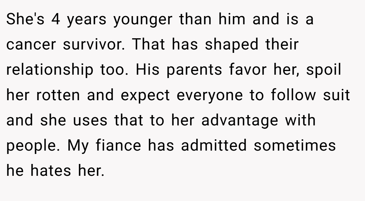 She's 4 years younger than him and is a cancer survivor. That has shaped their relationship too. His parents favor her, spoil her rotten and expect everyone to follow suit and she uses that to her advantage with people. My fiance has admitted sometimes he hates her.