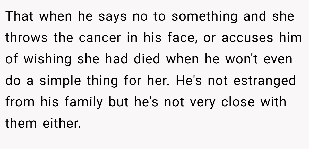 That when he says no to something and she throws the cancer in his face, or accuses him of wishing she had died when he won't even do a simple thing for her. He's not estranged from his family but he's not very close with them either.