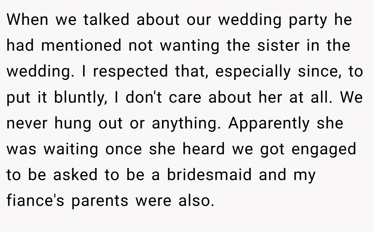 When we talked about our wedding party he had mentioned not wanting the sister in the wedding. I respected that, especially since, to put it bluntly, I don't care about her at all. We never hung out or anything. Apparently she was waiting once she heard we got engaged to be asked to be a bridesmaid and my fiance's parents were also.