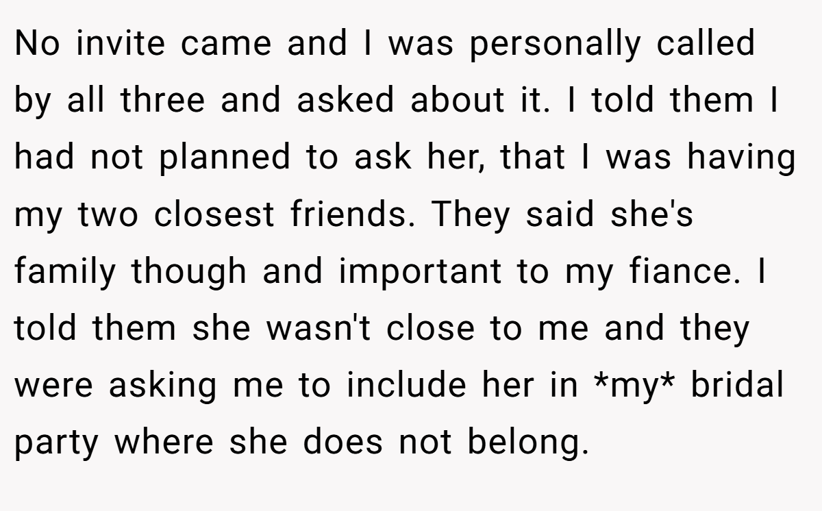 No invite came and I was personally called by all three and asked about it. I told them I had not planned to ask her, that I was having my two closest friends. They said she's family though and important to my fiance. I told them she wasn't close to me and they were asking me to include her in *my* bridal party where she does not belong.