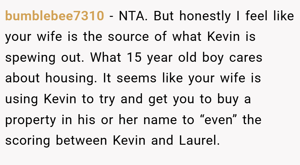 bumblebee7310 − NTA. But honestly I feel like your wife is the source of what Kevin is spewing out. What 15 year old boy cares about housing. It seems like your wife is using Kevin to try and get you to buy a property in his or her name to “even” the scoring between Kevin and Laurel.