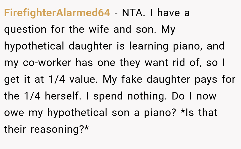 FirefighterAlarmed64 − NTA. I have a question for the wife and son. My hypothetical daughter is learning piano, and my co-worker has one they want rid of, so I get it at 1/4 value. My fake daughter pays for the 1/4 herself. I spend nothing. Do I now owe my hypothetical son a piano? *Is that their reasoning?*