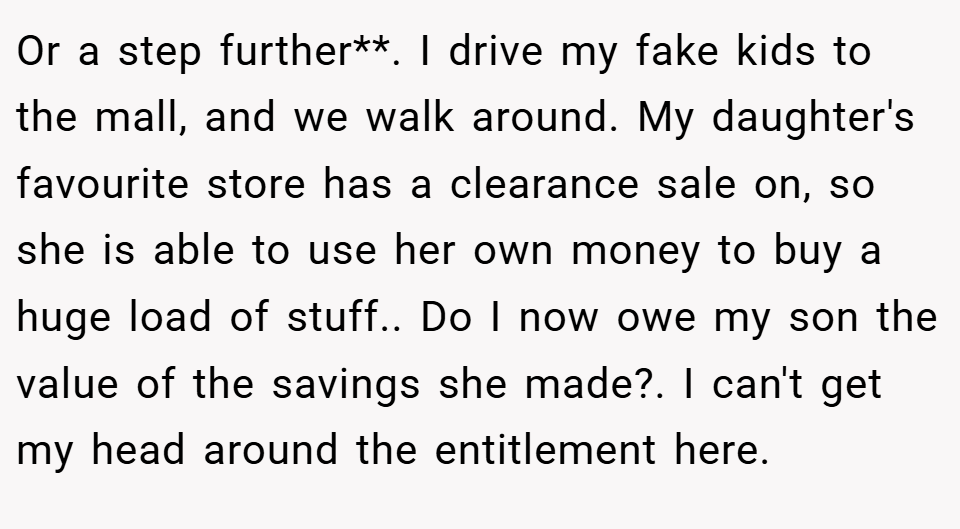 Or a step further**. I drive my fake kids to the mall, and we walk around. My daughter's favourite store has a clearance sale on, so she is able to use her own money to buy a huge load of stuff.. Do I now owe my son the value of the savings she made?. I can't get my head around the entitlement here.