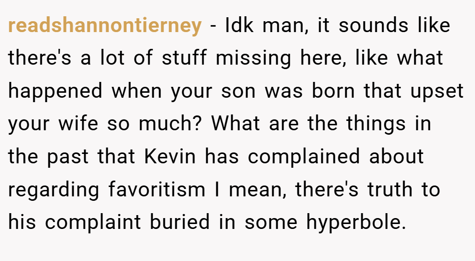 readshannontierney − Idk man, it sounds like there's a lot of stuff missing here, like what happened when your son was born that upset your wife so much? What are the things in the past that Kevin has complained about regarding favoritism I mean, there's truth to his complaint buried in some hyperbole.