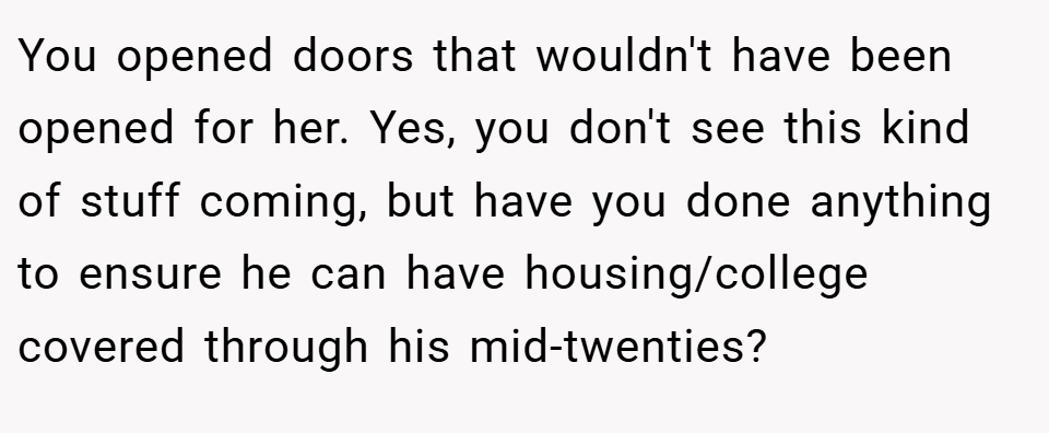 You opened doors that wouldn't have been opened for her. Yes, you don't see this kind of stuff coming, but have you done anything to ensure he can have housing/college covered through his mid-twenties?