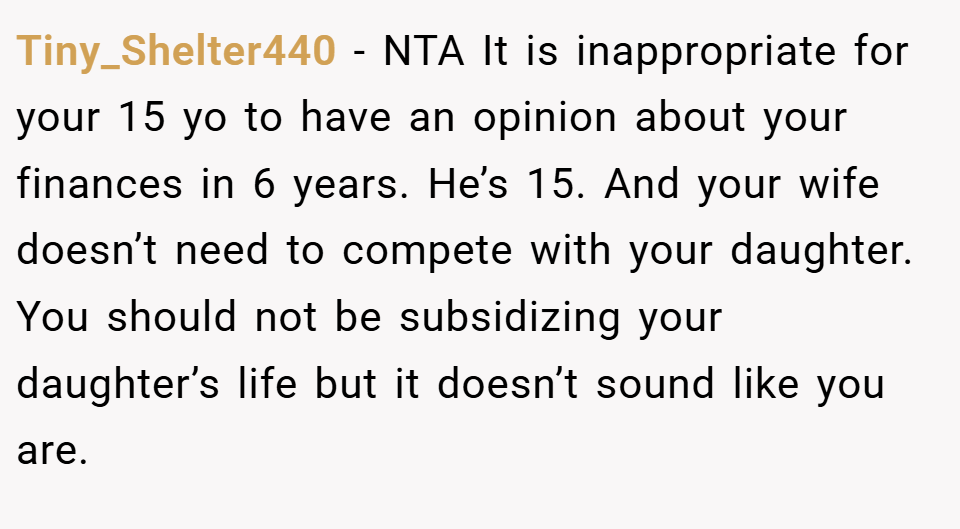 Tiny_Shelter440 − NTA It is inappropriate for your 15 yo to have an opinion about your finances in 6 years. He’s 15. And your wife doesn’t need to compete with your daughter. You should not be subsidizing your daughter’s life but it doesn’t sound like you are.