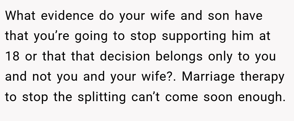 What evidence do your wife and son have that you’re going to stop supporting him at 18 or that that decision belongs only to you and not you and your wife?. Marriage therapy to stop the splitting can’t come soon enough.