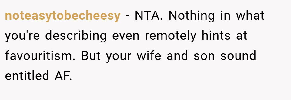 noteasytobecheesy − NTA. Nothing in what you're describing even remotely hints at favouritism. But your wife and son sound entitled AF.