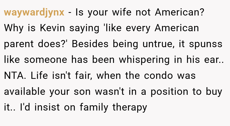 waywardjynx − Is your wife not American? Why is Kevin saying 'like every American parent does?' Besides being untrue, it spunss like someone has been whispering in his ear.. NTA. Life isn't fair, when the condo was available your son wasn't in a position to buy it.. I'd insist on family therapy