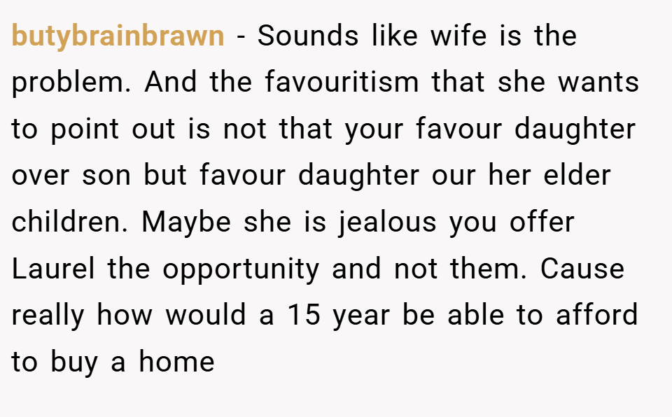 butybrainbrawn − Sounds like wife is the problem. And the favouritism that she wants to point out is not that your favour daughter over son but favour daughter our her elder children. Maybe she is jealous you offer Laurel the opportunity and not them. Cause really how would a 15 year be able to afford to buy a home